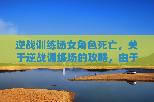 逆战训练场女角色死亡，关于逆战训练场的攻略，由于训练场涉及具体的实战场景和竞技规则，相关的专业攻略内容需结合游戏官方规范、合规的训练原则及安全要求进行整理