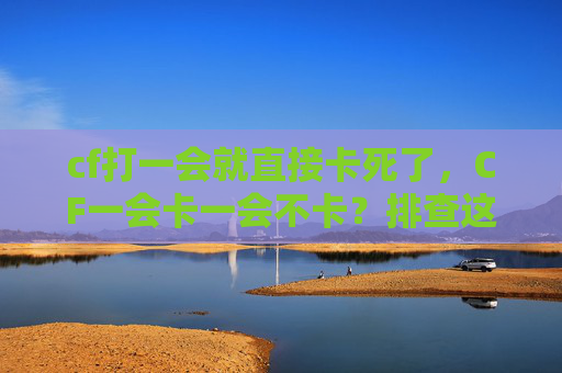 cf打一会就直接卡死了，CF一会卡一会不卡？排查这些问题，轻松解决卡顿难题！