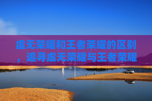虚无荣耀和王者荣耀的区别，追寻虚无荣耀与王者荣耀的妙玩攻略，解锁你的独特游戏体验