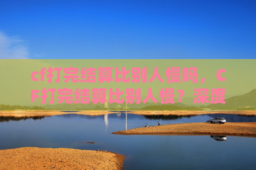 cf打完结算比别人慢吗，CF打完结算比别人慢？深度解析原因并制定实用解决方案，助你快速提升结算效率