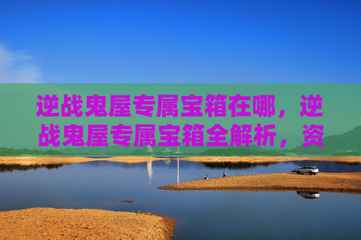逆战鬼屋专属宝箱在哪，逆战鬼屋专属宝箱全解析，资源获取、获取规则与最优搭配攻略
