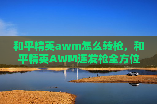 和平精英awm怎么转枪，和平精英AWM连发枪全方位解析，新手进阶与实战技巧全攻略