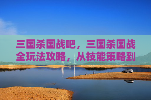 三国杀国战吧，三国杀国战全玩法攻略，从技能策略到局势掌控，玩转这场跨时空博弈！