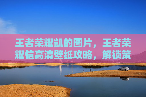 王者荣耀凯的图片，王者荣耀恺高清壁纸攻略，解锁策略视野美图，提升沉浸游戏体验