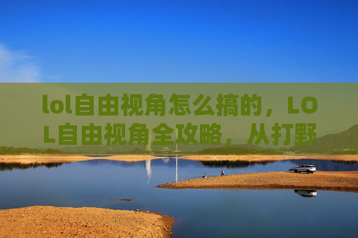 lol自由视角怎么搞的，LOL自由视角全攻略，从打野到指挥，解锁超活赛场的自由玩法