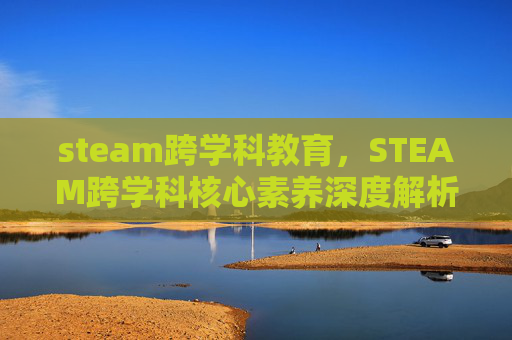 steam跨学科教育，STEAM跨学科核心素养深度解析，从认知到实践的全面攻略