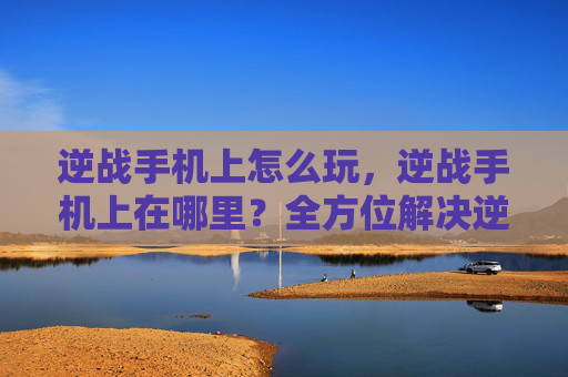 逆战手机上怎么玩，逆战手机上在哪里？全方位解决逆战手机获取与使用难题，让你畅享轻松体验