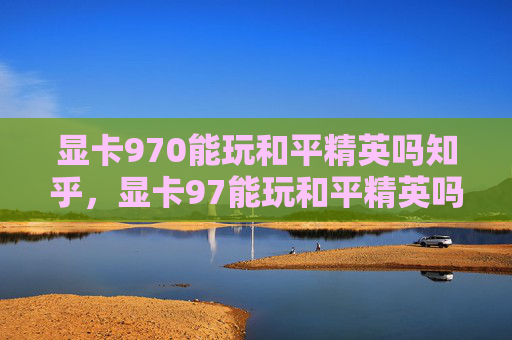 显卡970能玩和平精英吗知乎，显卡97能玩和平精英吗？详细评估与实用攻略