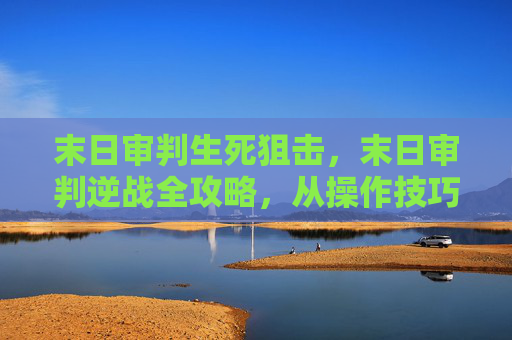 末日审判生死狙击，末日审判逆战全攻略，从操作技巧到资源管理，带你玩明白这波终极战术
