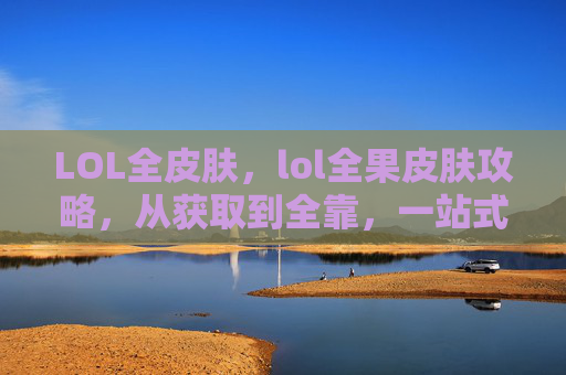 LOL全皮肤，lol全果皮肤攻略，从获取到全靠，一站式解锁你的专属皮肤体验