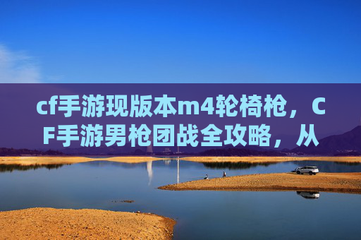 cf手游现版本m4轮椅枪，CF手游男枪团战全攻略，从基础操作到团队博弈，掌握团战制胜密码