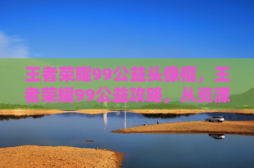 王者荣耀99公益头像框，王者荣耀99公益攻略，从资源到成长，带你玩转公益玩法