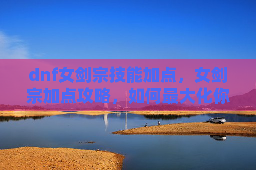 dnf女剑宗技能加点，女剑宗加点攻略，如何最大化你的输出与生存能力