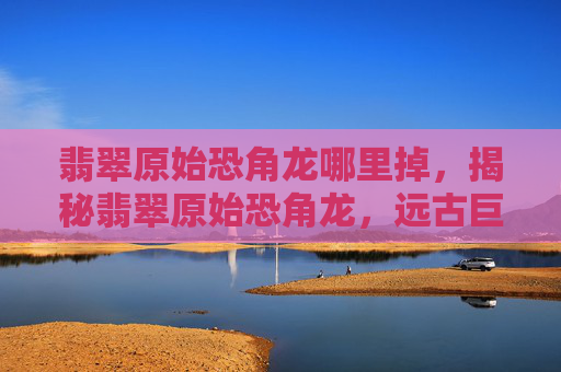 翡翠原始恐角龙哪里掉,揭秘翡翠原始恐角龙,远古巨兽的神秘面纱 翡翠原始恐角龙哪里掉,揭秘翡翠原始恐角龙,远古巨兽的神秘面纱