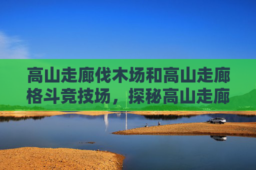 高山走廊伐木场和高山走廊格斗竞技场，探秘高山走廊伐木场，揭秘自然与工业的完美融合