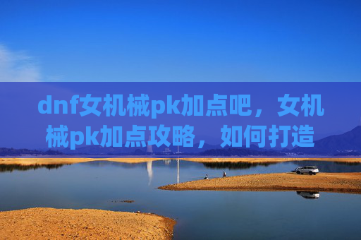 dnf女机械pk加点吧，女机械pk加点攻略，如何打造最强战斗机器