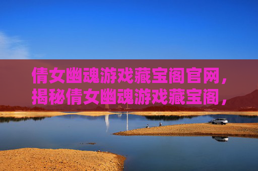 倩女幽魂游戏藏宝阁官网，揭秘倩女幽魂游戏藏宝阁，寻找隐藏的珍宝与策略