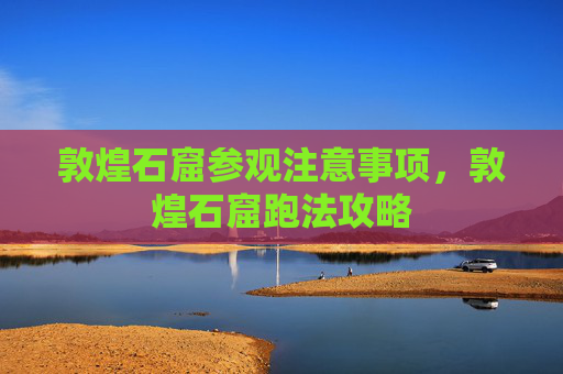 敦煌石窟参观注意事项，敦煌石窟跑法攻略