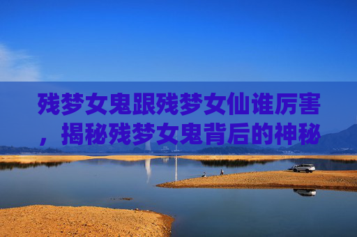 残梦女鬼跟残梦女仙谁厉害，揭秘残梦女鬼背后的神秘故事