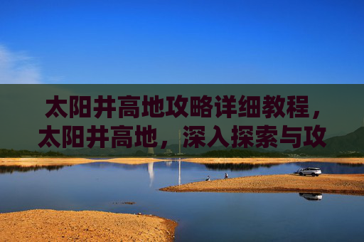 太阳井高地攻略详细教程,太阳井高地,深入探索与攻略指南 太阳井高地攻略详细教程,太阳井高地,深入探索与攻略指南