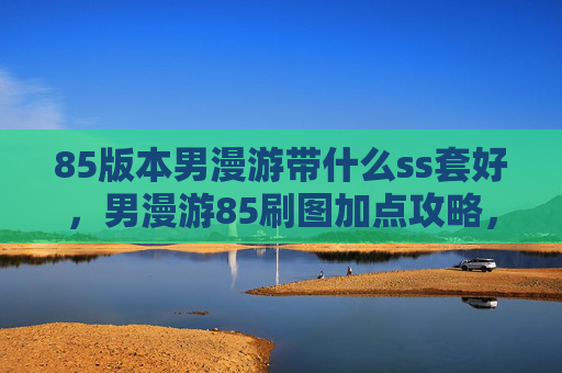 85版本男漫游带什么ss套好,男漫游85刷图加点攻略,掌握技能组合与装备选择 85版本男漫游带什么ss套好,男漫游85刷图加点攻略,掌握技能组合与装备选择