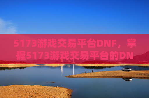 5173游戏交易平台DNF，掌握5173游戏交易平台的DNF交易攻略