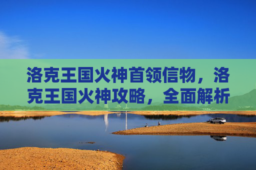 洛克王国火神首领信物，洛克王国火神攻略，全面解析与火神战斗的战术与技巧