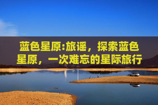蓝色星原:旅谣，探索蓝色星原，一次难忘的星际旅行