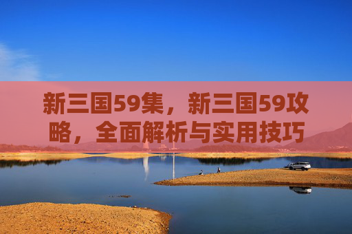 新三国59集，新三国59攻略，全面解析与实用技巧