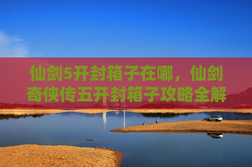 仙剑5开封箱子在哪，仙剑奇侠传五开封箱子攻略全解析