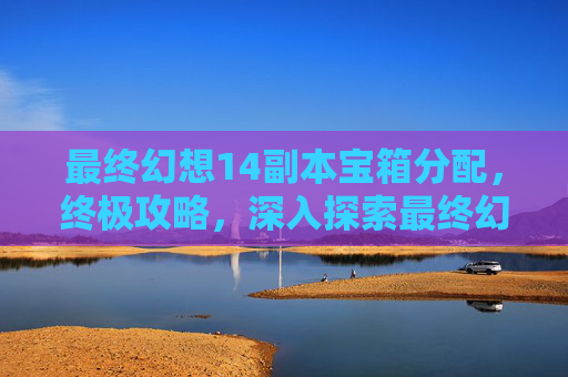 最终幻想14副本宝箱分配，终极攻略，深入探索最终幻想14副本的奥秘