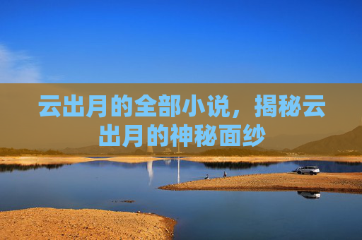 云出月的全部小说，揭秘云出月的神秘面纱