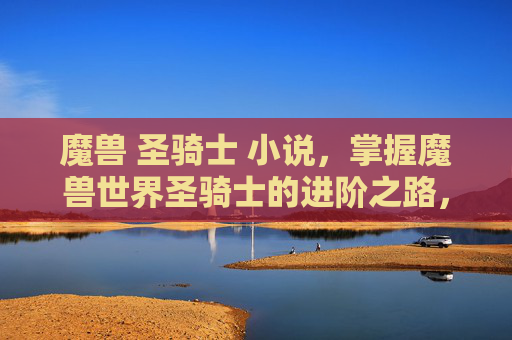 魔兽 圣骑士 小说,掌握魔兽世界圣骑士的进阶之路,从新手到高手的全面指南 魔兽 圣骑士 小说,掌握魔兽世界圣骑士的进阶之路,从新手到高手的全面指南