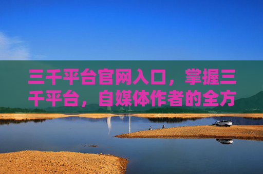 三千平台官网入口，掌握三千平台，自媒体作者的全方位攻略