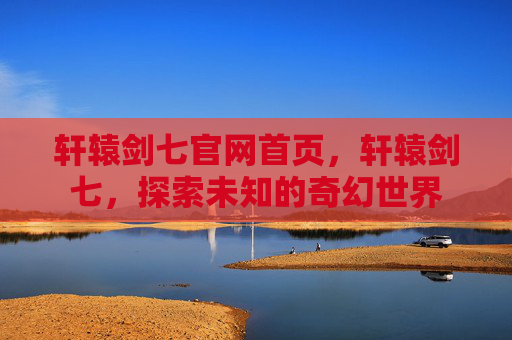 轩辕剑七官网首页,轩辕剑七,探索未知的奇幻世界 轩辕剑七官网首页,轩辕剑七,探索未知的奇幻世界