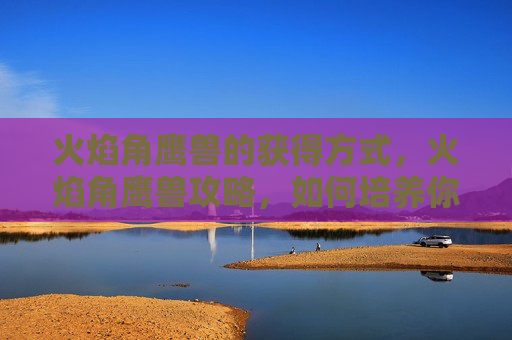 火焰角鹰兽的获得方式，火焰角鹰兽攻略，如何培养你的火系宠物，成为竞技场上的英雄！