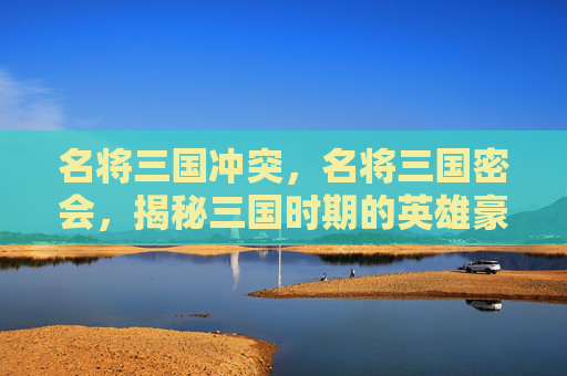 名将三国冲突，名将三国密会，揭秘三国时期的英雄豪杰与神秘事件