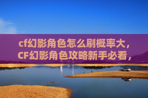 cf幻影角色怎么刷概率大,CF幻影角色攻略新手必看,如何高效刷取幻影角色 cf幻影角色怎么刷概率大,CF幻影角色攻略新手必看,如何高效刷取幻影角色