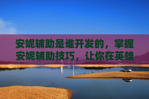 安妮辅助是谁开发的，掌握安妮辅助技巧，让你在英雄联盟中如虎添翼