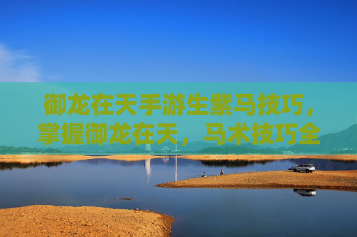 御龙在天手游生紫马技巧，掌握御龙在天，马术技巧全攻略