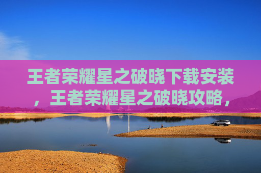 王者荣耀星之破晓下载安装，王者荣耀星之破晓攻略，新手入门与进阶技巧