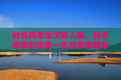林虎将军是汉族人嘛，林虎将军的传奇一生与军事智慧