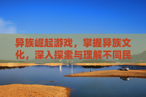 异族崛起游戏，掌握异族文化，深入探索与理解不同民族的风俗习惯