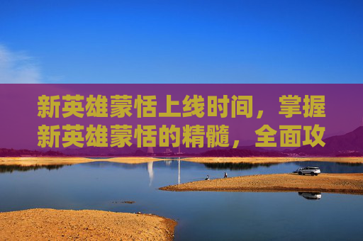 新英雄蒙恬上线时间，掌握新英雄蒙恬的精髓，全面攻略指南