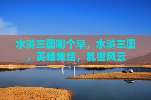 水浒三国哪个早，水浒三国，英雄集结，乱世风云