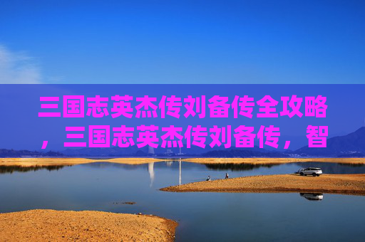 三国志英杰传刘备传全攻略，三国志英杰传刘备传，智勇双全的蜀汉奠基者