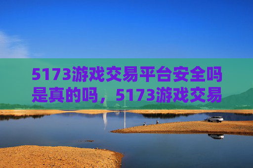 5173游戏交易平台安全吗是真的吗，5173游戏交易平台安全评估攻略
