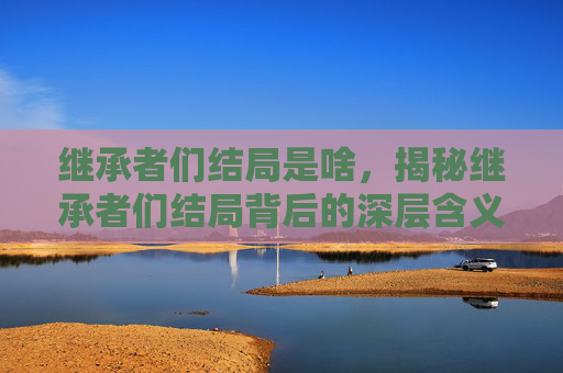 继承者们结局是啥,揭秘继承者们结局背后的深层含义 继承者们结局是啥,揭秘继承者们结局背后的深层含义