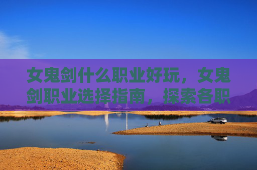 女鬼剑什么职业好玩，女鬼剑职业选择指南，探索各职业的优劣与适用场景