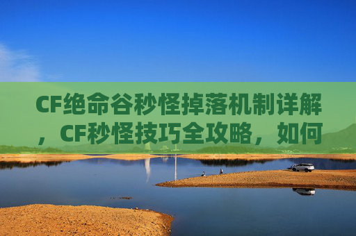 CF绝命谷秒怪掉落机制详解，CF秒怪技巧全攻略，如何快速击败敌人？